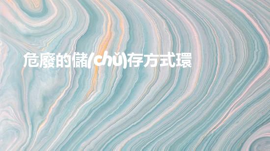 危廢的儲(chǔ)存方式環(huán)境衛(wèi)士：如何安全處理危險(xiǎn)廢物？